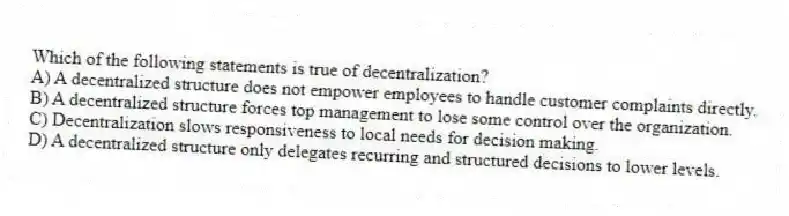Which of the following statements is true of decentralization?
A) A decentralized structure does not empower employees to handle customer complaints directly.
B) A decentralized structure forces top management to lose some control over the organization.
C) Decentralization slows responsiveness to local needs for decision making.
D) A decentralized structure only delegates recurring and structured decisions to lower levels.