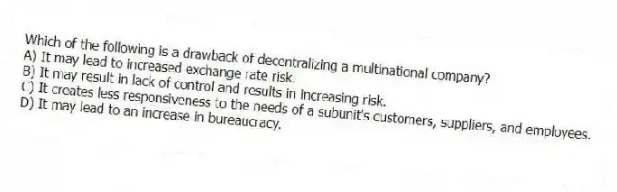 Which of the following is a drawback of decentralizing a multinational company?
A) It may lead to increased exchange rate risk.
B) It may result in lack of control and results in increasing risk.
C) It creates less responsiveness to the needs of a subunit's customers, suppliers, and employees.
D) It may lead to an increase in bureaucracy.