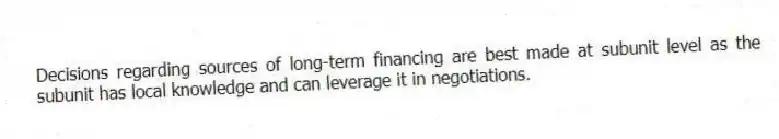 Decisions regarding sources of long-term financing are best made at subunit level as the subunit has local knowledge and can leverage it in negotiations.