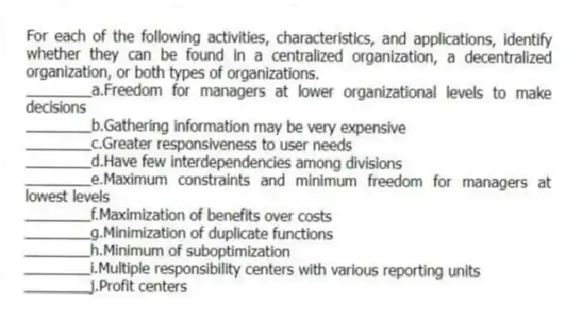 For each of the following activities, characteristics, and applications, identify whether they can be found in a centralized organization, a decentralized organization, or both types of organizations.
________a.Freedom for managers at lower organizational levels to make decisions
________b.Gathering information may be very expensive
________c.Greater responsiveness to user needs
________d.Have few interdependencies among divisions
________e.Maximum constraints and minimum freedom for managers at lowest levels
________f.Maximization of benefits over costs
________g.Minimization of duplicate functions
________h.Minimum of suboptimization
________i.Multiple responsibility centers with various reporting units
________j.Profit centers