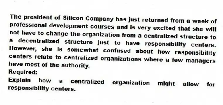 The president of Silicon Company has just returned from a week of professional development courses and is very excited that she will not have to change the organization from a centralized structure to a decentralized structure just to have responsibility centers. However, she is somewhat confused about how responsibility centers relate to centralized organizations where a few managers have most of the authority.
Required:
Explain how a centralized organization might allow for responsibility centers.