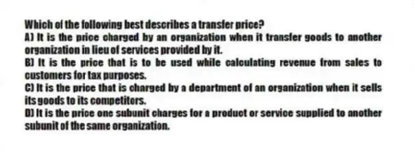 Which of the following best describes a transfer price?
A) It is the price charged by an organization when it transfer goods to another organization in lieu of services provided by it.
B) It is the price that is to be used while calculating revenue from sales to customers for tax purposes.
C) It is the price that is charged by a department of an organization when it sells its goods to its competitors.
D) It is the price one subunit charges for a product or service supplied to another subunit of the same organization.