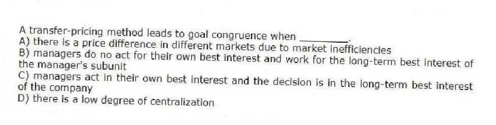 A transfer-pricing method leads to goal congruence when ________.
A) there is a price difference in different markets due to market inefficiencies
B) managers do no act for their own best interest and work for the long-term best interest of the manager's subunit
C) managers act in their own best interest and the decision is in the long-term best interest of the company
D) there is a low degree of centralization
