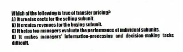 Which of the following is true of transfer pricing?
A) It creates costs for the selling subunit.
B) It creates revenues for the buying subunit.
C) It helps top managers evaluate the performance of individual subunits.
D) It makes managers' information-processing and decision-making tasks difficult.