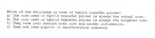 Which of the following is true of hybrid transfer prices?
A) The cost used in hybrid transfer prices is always the actual cost.
B) The cost used in hybrid transfer prices is always the budgeted cost.
C) They take into account both cost and market information.
D) They are less popular in manufacturing industry.