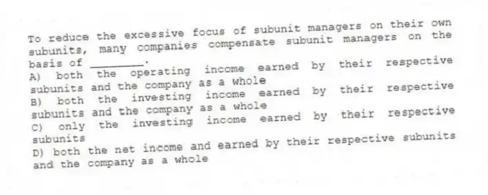 To reduce the excessive focus of subunit managers on their own subunits, many companies compensate subunit managers on the basis of ________.
A) both the operating income earned by their respective subunits and the company as a whole
B) both the investing income earned by their respective subunits and the company as a whole
C) only the investing income earned by their respective subunits
D) both the net income and earned by their respective subunits and the company as a whole