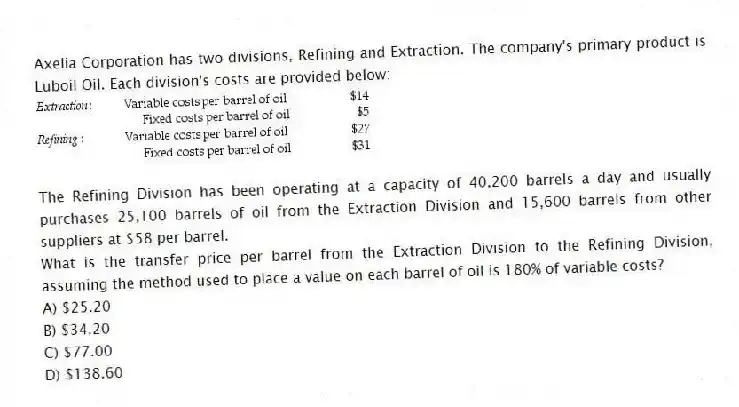 Axelia Corporation has two divisions, Refining and Extraction. The company's primary product is Luboil Oil. Each division's costs are provided below:
The Refining Division has been operating at a capacity of 40,200 barrels a day and usually purchases 25,100 barrels of oil from the Extraction Division and 15,600 barrels from other suppliers at $58 per barrel.
What is the transfer price per barrel from the Extraction Division to the Refining Division, assuming the method used to place a value on each barrel of oil is 180% of variable costs?
A) $25.20
B) $34.20
C) $77.00
D) $138.60