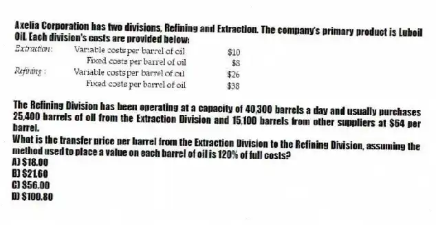Axelia Corporation has two divisions, Refining and Extraction. The company's primary product is Luboil Oil. Each division's costs are provided below:

The Refining Division has been operating at a capacity of 40,300 barrels a day and usually purchases 25,400 barrels of oil from the Extraction Division and 15,100 barrels from other suppliers at $64 per barrel.
What is the transfer price per barrel from the Extraction Division to the Refining Division, assuming the method used to place a value on each barrel of oil is 120% of full costs?
A) $18.00 
B) $21.60 
C) $56.00 
D) $100.80
