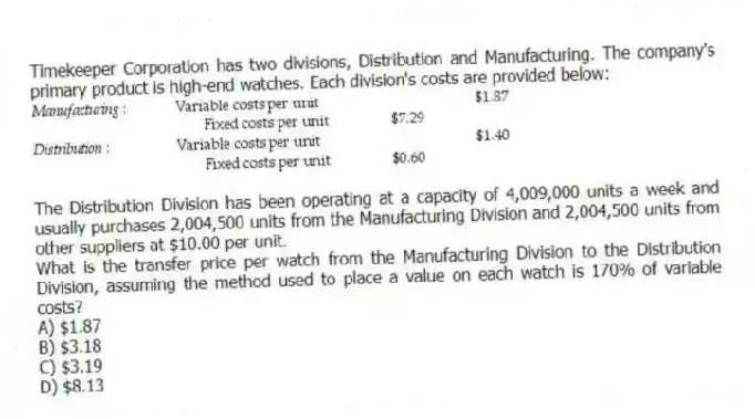Timekeeper Corporation has two divisions, Distribution and Manufacturing. The company's primary product is high-end watches. Each division's costs are provided below:
The Distribution Division has been operating at a capacity of 4,009,000 units a week and usually purchases 2,004,500 units from the Manufacturing Division and 2,004,500 units from other suppliers at $10.00 per unit.
What is the transfer price per watch from the Manufacturing Division to the Distribution Division, assuming the method used to place a value on each watch is 170% of variable costs?
A) $1.87
B) $3.18
C) $3.19
D) $8.13