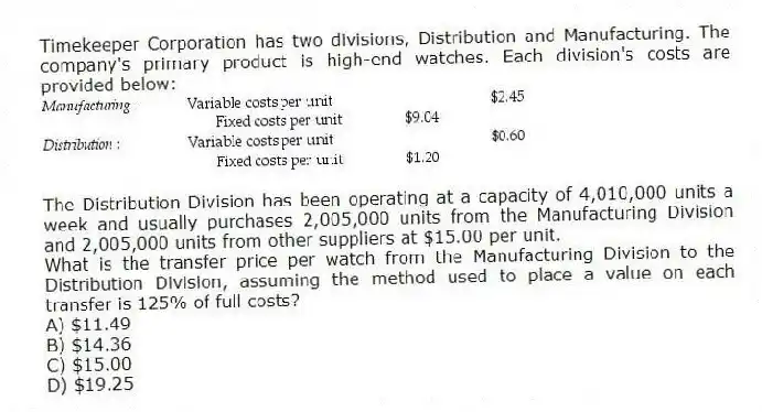 Timekeeper Corporation has two divisions, Distribution and Manufacturing. The company's primary product is high-end watches. Each division's costs are provided below:
The Distribution Division has been operating at a capacity of 4,010,000 units a week and usually purchases 2,005,000 units from the Manufacturing Division and 2,005,000 units from other suppliers at $15.00 per unit.
What is the transfer price per watch from the Manufacturing Division to the Distribution Division, assuming the method used to place a value on each transfer is 125% of full costs?
A) $11.49
B) $14.36
C) $15.00
D) $19.25