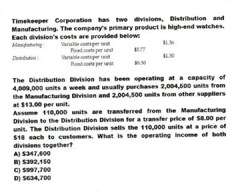 Timekeeper Corporation has two divisions, Distribution and Manufacturing. The company's primary product is high-end watches. Each division's costs are provided below:

The Distribution Division has been operating at a capacity of 4,009,000 units a week and usually purchases 2,004,500 units from the Manufacturing Division and 2,004,500 units from other suppliers at $13.00 per unit.
Assume 110,000 units are transferred from the Manufacturing Division to the Distribution Division for a transfer price of $8.00 per unit. The Distribution Division sells the 110,000 units at a price of $18 each to customers. What is the operating income of both divisions together?
A) $347,600 
B) $392,150 
C) $997,700 
D) $634,700
