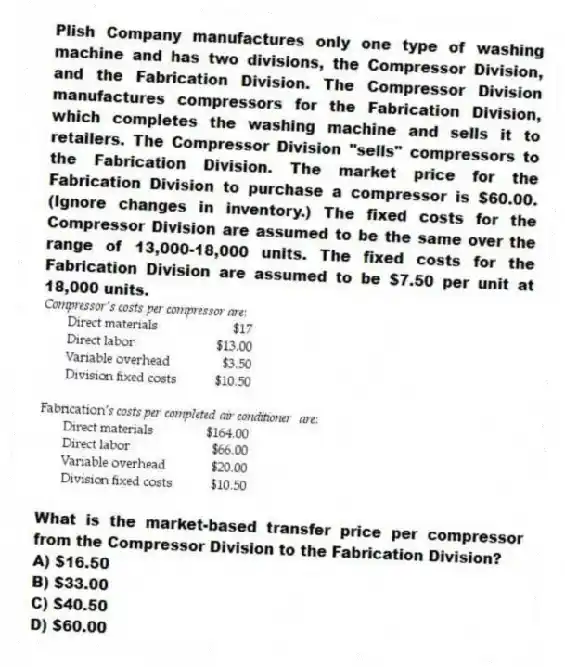 Plish Company manufactures only one type of washing machine and has two divisions, the Compressor Division, and the Fabrication Division. The Compressor Division manufactures compressors for the Fabrication Division, which completes the washing machine and sells it to retailers. The Compressor Division "sells" compressors to the Fabrication Division. The market price for the Fabrication Division to purchase a compressor is $60.00. (Ignore changes in inventory.) The fixed costs for the Compressor Division are assumed to be the same over the range of 13,000-18,000 units. The fixed costs for the Fabrication Division are assumed to be $7.50 per unit at 18,000 units.
What is the market-based transfer price per compressor from the Compressor Division to the Fabrication Division?
A) $16.50
B) $33.00
C) $40.50
D) $60.00