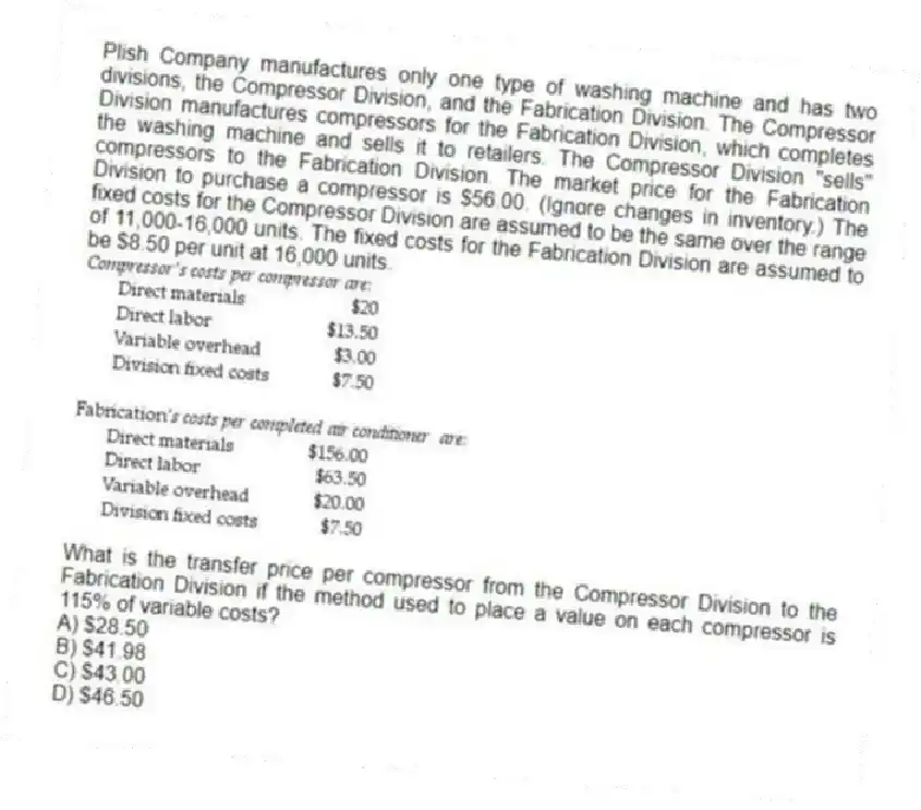 Plish Company manufactures only one type of washing machine and has two divisions, the Compressor Division, and the Fabrication Division. The Compressor Division manufactures compressors for the Fabrication Division, which completes the washing machine and sells it to retailers. The Compressor Division "sells" compressors to the Fabrication Division. The market price for the Fabrication Division to purchase a compressor is $56.00. (Ignore changes in inventory.) The fixed costs for the Compressor Division are assumed to be the same over the range of 11,000-16,000 units. The fixed costs for the Fabrication Division are assumed to be $8.50 per unit at 16,000 units.
What is the transfer price per compressor from the Compressor Division to the Fabrication Division if the method used to place a value on each compressor is 115% of variable costs?
A) $28.50
B) $41.98
C) $43.00
D) $46.50