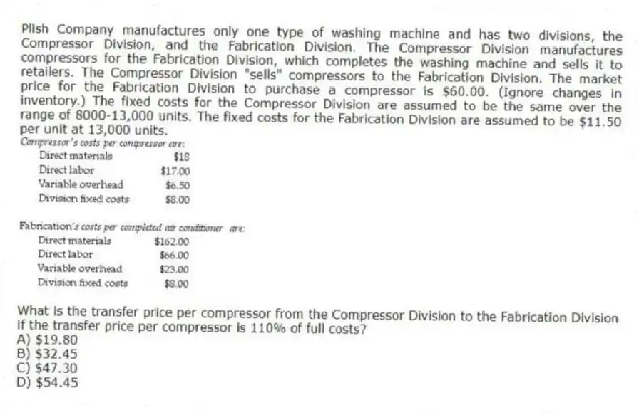 Plish Company manufactures only one type of washing machine and has two divisions, the Compressor Division, and the Fabrication Division. The Compressor Division manufactures compressors for the Fabrication Division, which completes the washing machine and sells it to retailers. The Compressor Division "sells" compressors to the Fabrication Division. The market price for the Fabrication Division to purchase a compressor is $60.00. (Ignore changes in inventory.) The fixed costs for the Compressor Division are assumed to be the same over the range of 8000-13,000 units. The fixed costs for the Fabrication Division are assumed to be $11.50 per unit at 13,000 units.
What is the transfer price per compressor from the Compressor Division to the Fabrication Division if the transfer price per compressor is 110% of full costs?
A) $19.80
B) $32.45
C) $47.30
D) $54.45