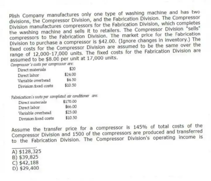 Plish Company manufactures only one type of washing machine and has two divisions, the Compressor Division, and the Fabrication Division. The Compressor Division manufactures compressors for the Fabrication Division, which completes the washing machine and sells it to retailers. The Compressor Division "sells" compressors to the Fabrication Division. The market price for the Fabrication Division to purchase a compressor is $42.00. (Ignore changes in inventory.) The fixed costs for the Compressor Division are assumed to be the same over the range of 12,000-17,000 units. The fixed costs for the Fabrication Division are assumed to be $8.00 per unit at 17,000 units.

Assume the transfer price for a compressor is 145% of total costs of the Compressor Division and 1500 of the compressors are produced and transferred to the Fabrication Division. The Compressor Division's operating income is ________.
A) $128,325 
B) $39,825 
C) $42,188 
D) $29,400
