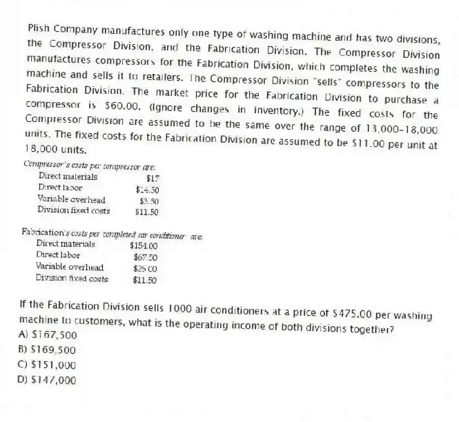 Plish Company manufactures only one type of washing machine and has two divisions, the Compressor Division, and the Fabrication Division. The Compressor Division manufactures compressors for the Fabrication Division, which completes the washing machine and sells it to retailers. The Compressor Division "sells" compressors to the Fabrication Division. The market price for the Fabrication Division to purchase a compressor is $60.00. (Ignore changes in inventory.) The fixed costs for the Compressor Division are assumed to be the same over the range of 13,000-18,000 units. The fixed costs for the Fabrication Division are assumed to be $11.00 per unit at 18,000 units.
If the Fabrication Division sells 1000 air conditioners at a price of $475.00 per washing machine to customers, what is the operating income of both divisions together?
A) $167,500
B) $169,500
C) $151,000
D) $147,000