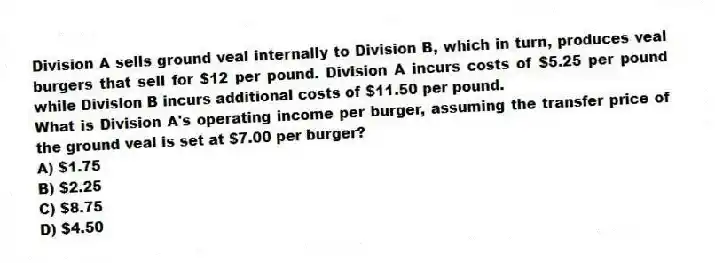 Division A sells ground veal internally to Division B, which in turn, produces veal burgers that sell for $12 per pound. Division A incurs costs of $5.25 per pound while Division B incurs additional costs of $11.50 per pound.
What is Division A's operating income per burger, assuming the transfer price of the ground veal is set at $7.00 per burger?
A) $1.75
B) $2.25
C) $8.75
D) $4.50