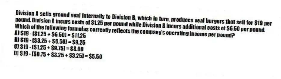 Division A sells ground veal internally to Division B, which in turn, produces veal burgers that sell for $19 per pound. Division A incurs costs of $1.25 per pound while Division B incurs additional costs of $6.50 per pound.
Which of the following formulas correctly reflects the company's operating income per pound?
A) $19 - ($1.25 + $6.50) = $11.25
B) $19 - ($3.25 + $6.50) = $9.25
C) $19 - ($1.25 + $9.75) = $8.00
D) $19 - ($0.75 + $3.25 + $3.25) = $5.50