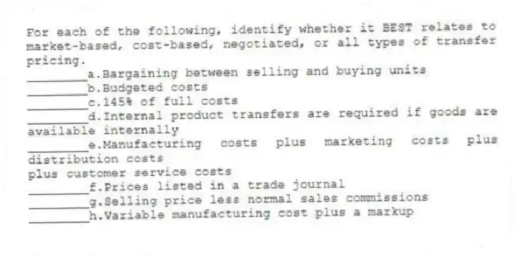 For each of the following, identify whether it BEST relates to market-based, cost-based, negotiated, or all types of transfer pricing.
________a.Bargaining between selling and buying units
________b.Budgeted costs
________c.145% of full costs
________d.Internal product transfers are required if goods are available internally
________e.Manufacturing costs plus marketing costs plus distribution costs
plus customer service costs
________f.Prices listed in a trade journal
________g.Selling price less normal sales commissions
________h.Variable manufacturing cost plus a markup