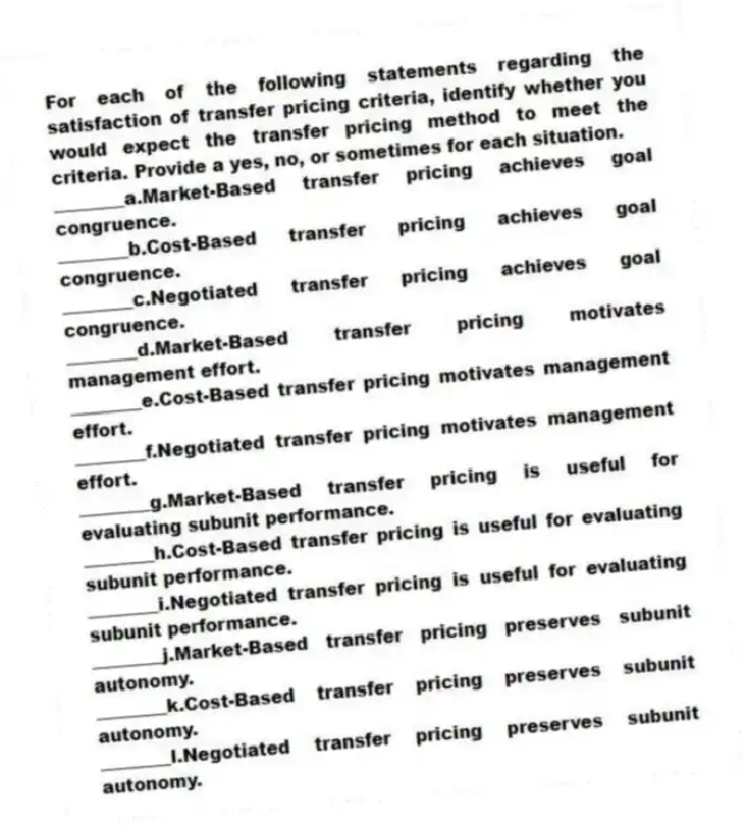For each of the following statements regarding the satisfaction of transfer pricing criteria, identify whether you would expect the transfer pricing method to meet the criteria. Provide a yes, no, or sometimes for each situation.
________a.Market-Based transfer pricing achieves goal congruence.
________b.Cost-Based transfer pricing achieves goal congruence.
________c.Negotiated transfer pricing achieves goal congruence.
________d.Market-Based transfer pricing motivates management effort.
________e.Cost-Based transfer pricing motivates management effort.
________f.Negotiated transfer pricing motivates management effort.
________g.Market-Based transfer pricing is useful for evaluating subunit performance.
________h.Cost-Based transfer pricing is useful for evaluating subunit performance.
________i.Negotiated transfer pricing is useful for evaluating subunit performance.
________j.Market-Based transfer pricing preserves subunit autonomy.
________k.Cost-Based transfer pricing preserves subunit autonomy.
________l.Negotiated transfer pricing preserves subunit autonomy.