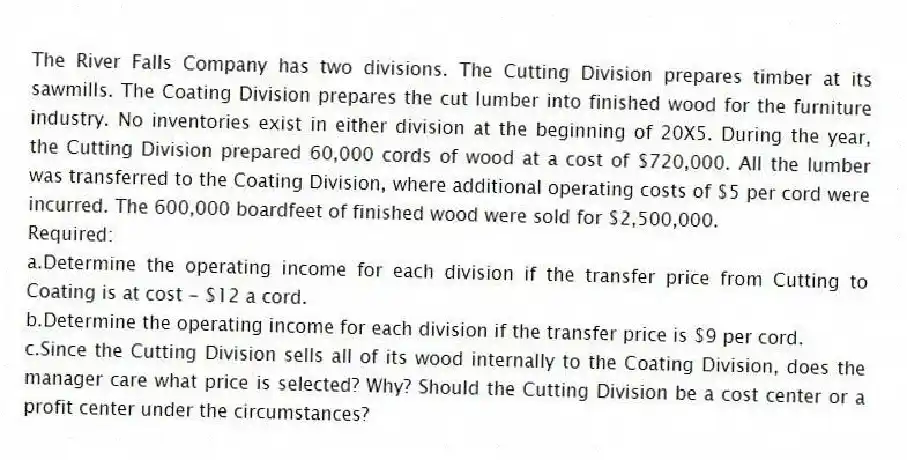 The River Falls Company has two divisions. The Cutting Division prepares timber at its sawmills. The Coating Division prepares the cut lumber into finished wood for the furniture industry. No inventories exist in either division at the beginning of 20X5. During the year, the Cutting Division prepared 60,000 cords of wood at a cost of $720,000. All the lumber was transferred to the Coating Division, where additional operating costs of $5 per cord were incurred. The 600,000 boardfeet of finished wood were sold for $2,500,000.
Required:
a.Determine the operating income for each division if the transfer price from Cutting to Coating is at cost - $12 a cord.
b.Determine the operating income for each division if the transfer price is $9 per cord.
c.Since the Cutting Division sells all of its wood internally to the Coating Division, does the manager care what price is selected? Why? Should the Cutting Division be a cost center or a profit center under the circumstances?