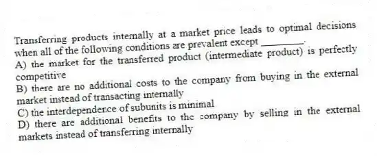 Transferring products internally at a market price leads to optimal decisions when all of the following conditions are prevalent except ________.
A) the market for the transferred product (intermediate product) is perfectly competitive
B) there are no additional costs to the company from buying in the external market instead of transacting internally
C) the interdependence of subunits is minimal
D) there are additional benefits to the company by selling in the external markets instead of transferring internally