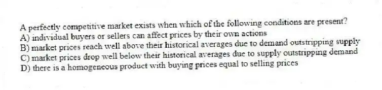 A perfectly competitive market exists when which of the following conditions are present?
A) individual buyers or sellers can affect prices by their own actions
B) market prices reach well above their historical averages due to demand outstripping supply
C) market prices drop well below their historical averages due to supply outstripping demand
D) there is a homogeneous product with buying prices equal to selling prices