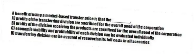A benefit of using a market-based transfer price is that the ________.
A) profits of the transferring division are sacrificed for the overall good of the corporation
B) profits of the division receiving the products are sacrificed for the overall good of the corporation
C) economic viability and profitability of each division can be evaluated individually
D) transferring division can be assured of recovering its full costs in all scenarios