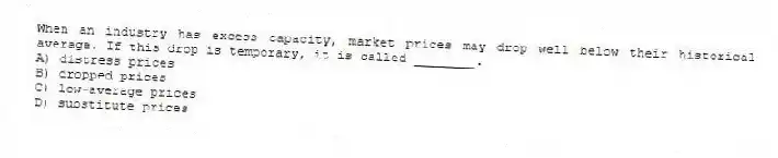 When an industry has excess capacity, market prices may drop well below their historical average. If this drop is temporary, it is called ________.
A) distress prices
B) dropped prices
C) low-average prices
D) substitute prices