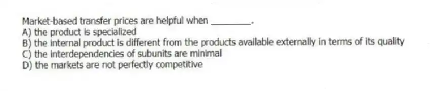 Market-based transfer prices are helpful when ________.
A) the product is specialized
B) the internal product is different from the products available externally in terms of its quality
C) the interdependencies of subunits are minimal
D) the markets are not perfectly competitive