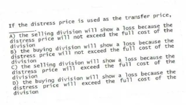 If the distress price is used as the transfer price, ________.
A) the selling division will show a loss because the distress price will not exceed the full cost of the division
B) the buying division will show a loss because the distress price will not exceed the full cost of the division
C) the selling division will show a loss because the distress price will exceed the full cost of the division
D) the buying division will show a loss because the distress price will exceed the full cost of the division