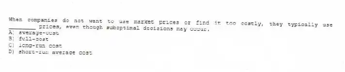 When companies do not want to use market prices or find it too costly, they typically use ________ prices, even though suboptimal decisions may occur.
A) average-cost
B) full-cost
C) long-run cost
D) short-run average cost