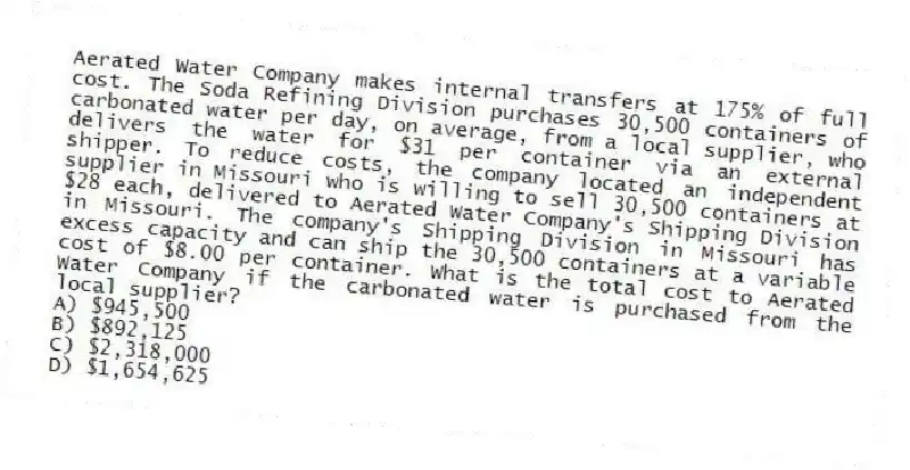 Aerated Water Company makes internal transfers at 175% of full cost. The Soda Refining Division purchases 30,500 containers of carbonated water per day, on average, from a local supplier, who delivers the water for $31 per container via an external shipper. To reduce costs, the company located an independent supplier in Missouri who is willing to sell 30,500 containers at $28 each, delivered to Aerated Water Company's Shipping Division in Missouri. The company's Shipping Division in Missouri has excess capacity and can ship the 30,500 containers at a variable cost of $8.00 per container. What is the total cost to Aerated Water Company if the carbonated water is purchased from the local supplier?
A) $945,500
B) $892,125
C) $2,318,000
D) $1,654,625