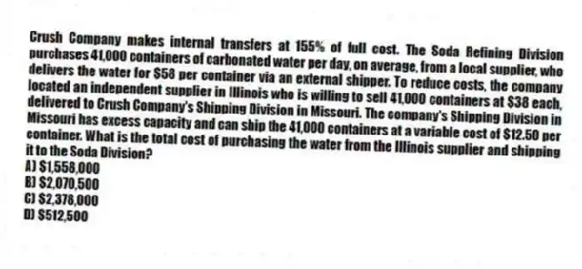Crush Company makes internal transfers at 155% of full cost. The Soda Refining Division purchases 41,000 containers of carbonated water per day, on average, from a local supplier, who delivers the water for $58 per container via an external shipper. To reduce costs, the company located an independent supplier in Illinois who is willing to sell 41,000 containers at $38 each, delivered to Crush Company's Shipping Division in Missouri. The company's Shipping Division in Missouri has excess capacity and can ship the 41,000 containers at a variable cost of $12.50 per container. What is the total cost of purchasing the water from the Illinois supplier and shipping it to the Soda Division?
A) $1,558,000
B) $2,070,500
C) $2,378,000
D) $512,500