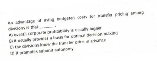 An advantage of using budgeted costs for transfer pricing among divisions is that ________.
A) overall corporate profitability is usually higher
B) it usually provides a basis for optimal decision making
C) the divisions know the transfer price in advance
D) it promotes subunit autonomy
