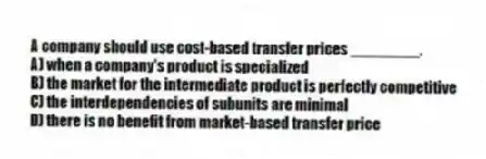 A company should use cost-based transfer prices ________.
A) when a company's product is specialized
B) the market for the intermediate product is perfectly competitive
C) the interdependencies of subunits are minimal
D) there is no benefit from market-based transfer price