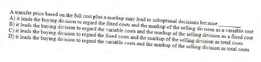 A transfer price based on the full cost plus a markup may lead to suboptimal decisions because ________.
A) it leads the buying division to regard the fixed costs and the markup of the selling division as a variable cost
B) it leads the buying division to regard the variable costs and the markup of the selling division as a fixed cost
C) it leads the buying division to regard the fixed costs and the markup of the selling division as total costs
D) it leads the buying division to regard the variable costs and the markup of the selling division as total costs