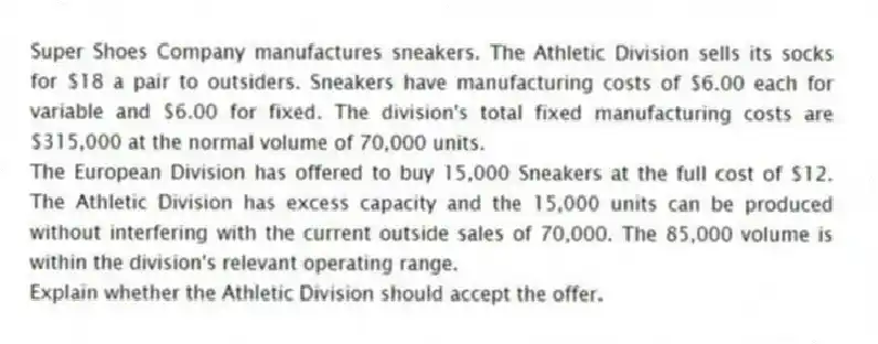 Super Shoes Company manufactures sneakers. The Athletic Division sells its socks for $18 a pair to outsiders. Sneakers have manufacturing costs of $6.00 each for variable and $6.00 for fixed. The division's total fixed manufacturing costs are $315,000 at the normal volume of 70,000 units.
The European Division has offered to buy 15,000 Sneakers at the full cost of $12. The Athletic Division has excess capacity and the 15,000 units can be produced without interfering with the current outside sales of 70,000. The 85,000 volume is within the division's relevant operating range.
Explain whether the Athletic Division should accept the offer.