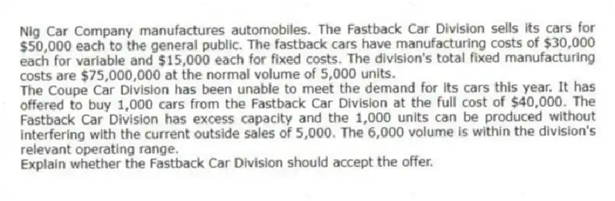 Nig Car Company manufactures automobiles. The Fastback Car Division sells its cars for $50,000 each to the general public. The fastback cars have manufacturing costs of $30,000 each for variable and $15,000 each for fixed costs. The division's total fixed manufacturing costs are $75,000,000 at the normal volume of 5,000 units.
The Coupe Car Division has been unable to meet the demand for its cars this year. It has offered to buy 1,000 cars from the Fastback Car Division at the full cost of $40,000. The Fastback Car Division has excess capacity and the 1,000 units can be produced without interfering with the current outside sales of 5,000. The 6,000 volume is within the division's relevant operating range.
Explain whether the Fastback Car Division should accept the offer.