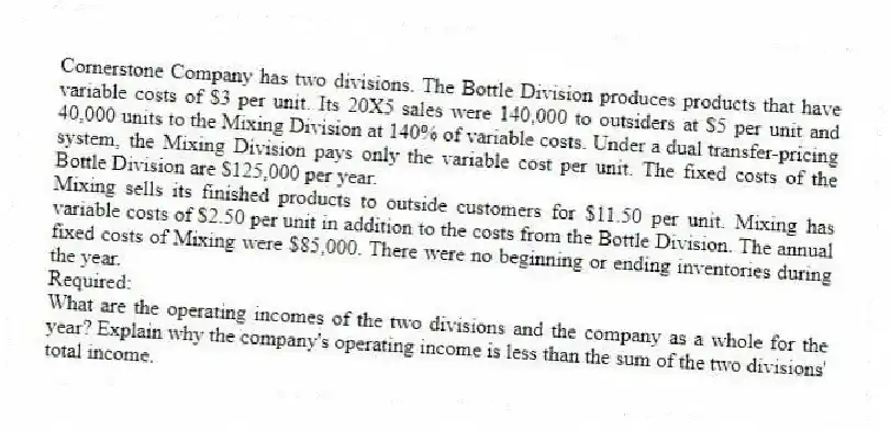 Cornerstone Company has two divisions. The Bottle Division produces products that have variable costs of $3 per unit. Its 20X5 sales were 140,000 to outsiders at $5 per unit and 40,000 units to the Mixing Division at 140% of variable costs. Under a dual transfer-pricing system, the Mixing Division pays only the variable cost per unit. The fixed costs of the Bottle Division are $125,000 per year.
Mixing sells its finished products to outside customers for $11.50 per unit. Mixing has variable costs of $2.50 per unit in addition to the costs from the Bottle Division. The annual fixed costs of Mixing were $85,000. There were no beginning or ending inventories during the year.
Required:
What are the operating incomes of the two divisions and the company as a whole for the year? Explain why the company's operating income is less than the sum of the two divisions' total income.