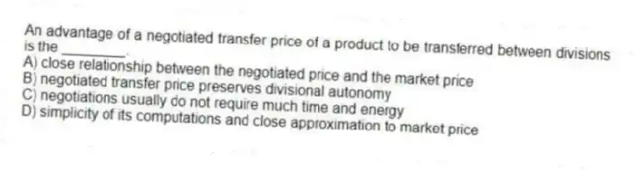 An advantage of a negotiated transfer price of a product to be transferred between divisions is the ________.
A) close relationship between the negotiated price and the market price
B) negotiated transfer price preserves divisional autonomy
C) negotiations usually do not require much time and energy
D) simplicity of its computations and close approximation to market price
