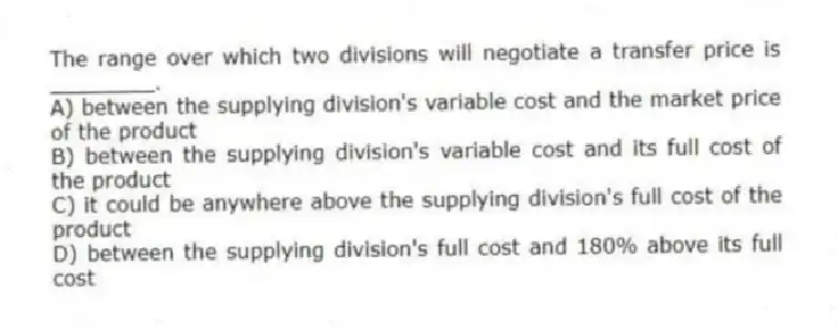 The range over which two divisions will negotiate a transfer price is ________.
A) between the supplying division's variable cost and the market price of the product
B) between the supplying division's variable cost and its full cost of the product
C) it could be anywhere above the supplying division's full cost of the product
D) between the supplying division's full cost and 180% above its full cost