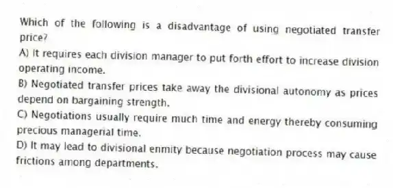 Which of the following is a disadvantage of using negotiated transfer price?
A) It requires each division manager to put forth effort to increase division operating income.
B) Negotiated transfer prices take away the divisional autonomy as prices depend on bargaining strength.
C) Negotiations usually require much time and energy thereby consuming precious managerial time.
D) It may lead to divisional enmity because negotiation process may cause frictions among departments.