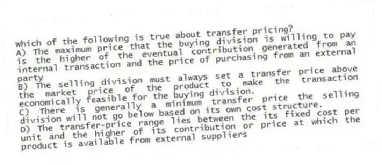 Which of the following is true about transfer pricing?
A) The maximum price that the buying division is willing to pay is the higher of the eventual contribution generated from an internal transaction and the price of purchasing from an external party
B) The selling division must always set a transfer price above the market price of the product to make the transaction economically feasible for the buying division.
C) There is generally a minimum transfer price the selling division will not go below based on its own cost structure.
D) The transfer-price range lies between the its fixed cost per unit and the higher of its contribution or price at which the product is available from external suppliers