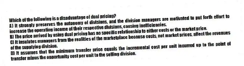 Which of the following is a disadvantage of dual pricing?
A) It strongly preserves the autonomy of divisions, and the division managers are motivated to put forth effort to increase the operating income of their respective divisions, causing inefficiencies.
B) The price arrived by using dual pricing has no specific relationship to either costs or the market price.
C) It insulates managers from the realities of the marketplace because costs, not market prices, affect the revenues of the supplying division.
D) It assumes that the minimum transfer price equals the incremental cost per unit incurred up to the point of transfer minus the opportunity cost per unit to the selling division.