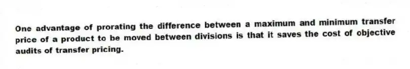 One advantage of prorating the difference between a maximum and minimum transfer price of a product to be moved between divisions is that it saves the cost of objective audits of transfer pricing.