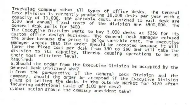 TrueValue Company makes all types of office desks. The General Desk Division is currently producing 10,000 desks per year with a capacity of 15,000. The variable costs assigned to each desk are $300 and annual fixed costs of the division are $900,000. The General desk sells for $400.
The Executive Division wants to buy 5,000 desks at $250 for its custom office design business. The General Desk manager refused the order because the price is below variable cost. The executive manager argues that the order should be accepted because it will lower the fixed cost per desk from $90 to $60 and will take the division to its capacity, thereby causing operations to be at their most efficient level.
Required:
a.Should the order from the Executive Division be accepted by the General Desk Division? Why?
b.From the perspective of the General Desk Division and the company, should the order be accepted if the Executive Division plans on selling the desks in the outside market for $420 after incurring additional costs of $100 per desk?
c.What action should the company president take?