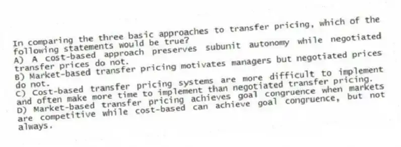 In comparing the three basic approaches to transfer pricing, which of the following statements would be true?
A) A cost-based approach preserves subunit autonomy while negotiated transfer prices do not.
B) Market-based transfer pricing motivates managers but negotiated prices do not.
C) Cost-based transfer pricing systems are more difficult to implement and often make more time to implement than negotiated transfer pricing.
D) Market-based transfer pricing achieves goal congruence when markets are competitive while cost-based can achieve goal congruence, but not always.