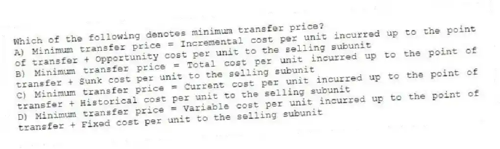 Which of the following denotes minimum transfer price?
A) Minimum transfer price = Incremental cost per unit incurred up to the point of transfer + Opportunity cost per unit to the selling subunit
B) Minimum transfer price = Total cost per unit incurred up to the point of transfer + Sunk cost per unit to the selling subunit
C) Minimum transfer price = Current cost per unit incurred up to the point of transfer + Historical cost per unit to the selling subunit
D) Minimum transfer price = Variable cost per unit incurred up to the point of transfer + Fixed cost per unit to the selling subunit