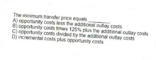 The minimum transfer price equals ________.
A) opportunity costs less the additional outlay costs
B) opportunity costs times 125% plus the additional outlay costs
C) opportunity costs divided by the additional outlay costs
D) incremental costs plus opportunity costs